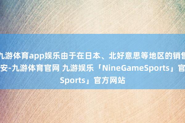 九游体育app娱乐由于在日本、北好意思等地区的销售情况欠安-九游体育官网 九游娱乐「NineGameSports」官方网站