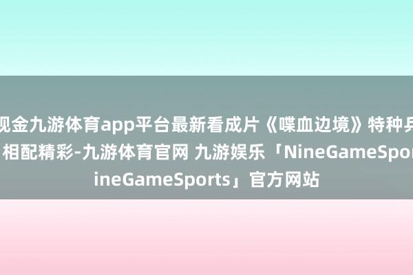 现金九游体育app平台最新看成片《喋血边境》特种兵剿灭黑帮老巢 相配精彩-九游体育官网 九游娱乐「NineGameSports」官方网站
