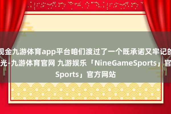 现金九游体育app平台咱们渡过了一个既承诺又牢记的旅行时光-九游体育官网 九游娱乐「NineGameSports」官方网站