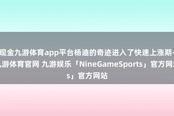 现金九游体育app平台杨迪的奇迹进入了快速上涨期-九游体育官网 九游娱乐「NineGameSports」官方网站