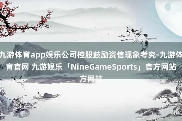 九游体育app娱乐公司控股鼓励资信现象考究-九游体育官网 九游娱乐「NineGameSports」官方网站