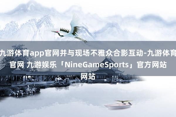 九游体育app官网并与现场不雅众合影互动-九游体育官网 九游娱乐「NineGameSports」官方网站