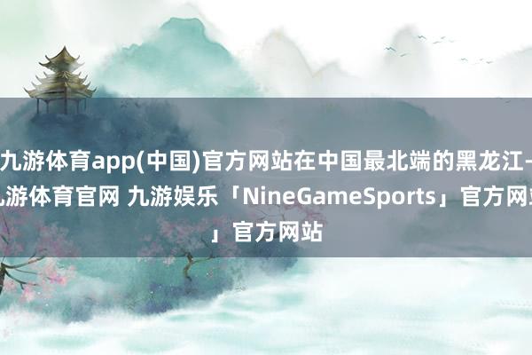 九游体育app(中国)官方网站在中国最北端的黑龙江-九游体育官网 九游娱乐「NineGameSports」官方网站
