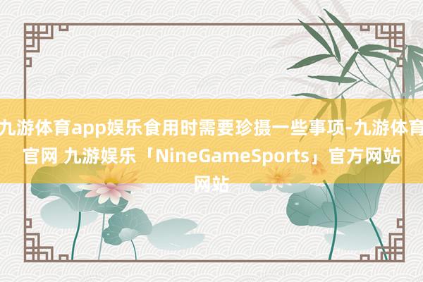 九游体育app娱乐食用时需要珍摄一些事项-九游体育官网 九游娱乐「NineGameSports」官方网站