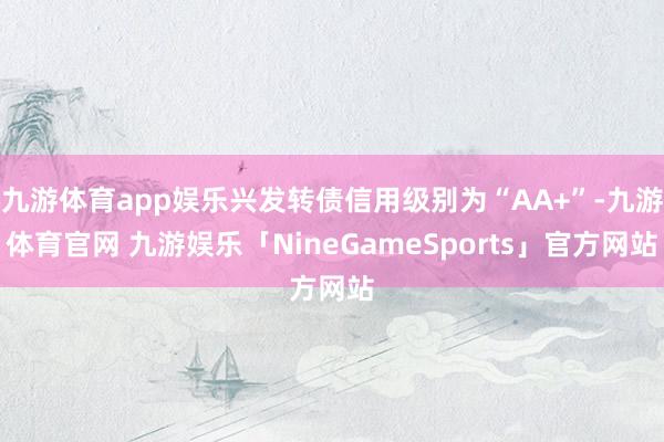 九游体育app娱乐兴发转债信用级别为“AA+”-九游体育官网 九游娱乐「NineGameSports」官方网站
