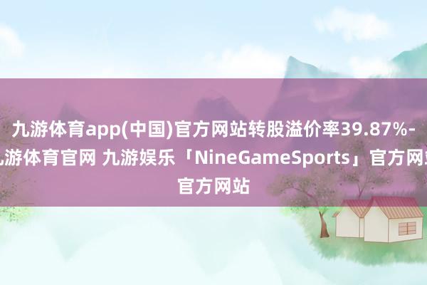 九游体育app(中国)官方网站转股溢价率39.87%-九游体育官网 九游娱乐「NineGameSports」官方网站