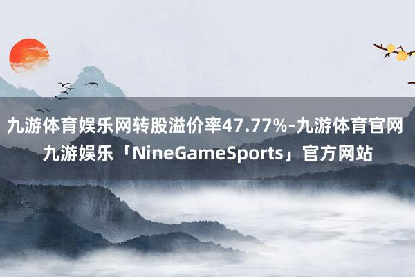 九游体育娱乐网转股溢价率47.77%-九游体育官网 九游娱乐「NineGameSports」官方网站