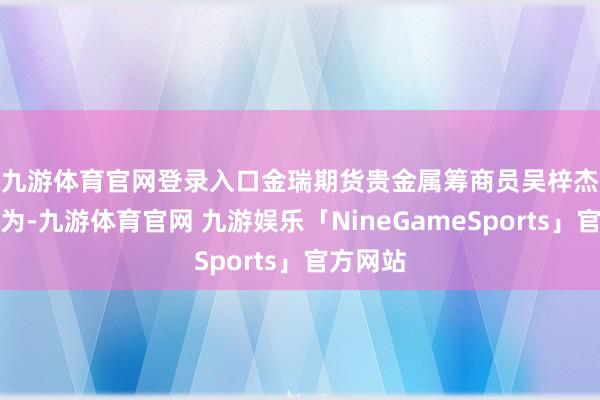 九游体育官网登录入口　　金瑞期货贵金属筹商员吴梓杰分析以为-九游体育官网 九游娱乐「NineGameSports」官方网站
