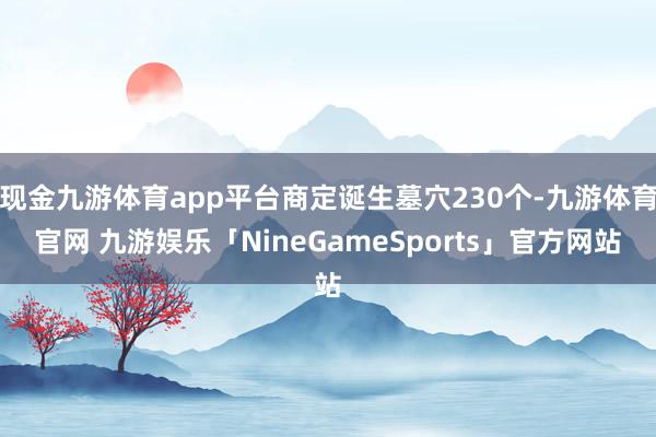 现金九游体育app平台商定诞生墓穴230个-九游体育官网 九游娱乐「NineGameSports」官方网站