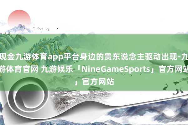 现金九游体育app平台身边的贵东说念主驱动出现-九游体育官网 九游娱乐「NineGameSports」官方网站