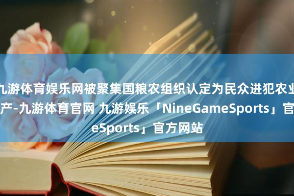 九游体育娱乐网被聚集国粮农组织认定为民众进犯农业文化遗产-九游体育官网 九游娱乐「NineGameSports」官方网站