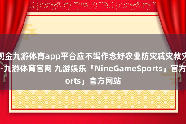 现金九游体育app平台应不竭作念好农业防灾减灾救灾责任-九游体育官网 九游娱乐「NineGameSports」官方网站