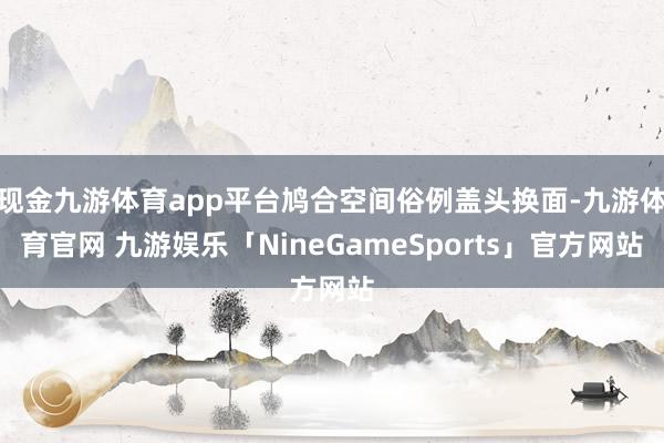 现金九游体育app平台鸠合空间俗例盖头换面-九游体育官网 九游娱乐「NineGameSports」官方网站