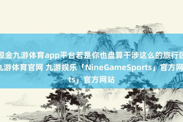 现金九游体育app平台若是你也盘算干涉这么的旅行团-九游体育官网 九游娱乐「NineGameSports」官方网站