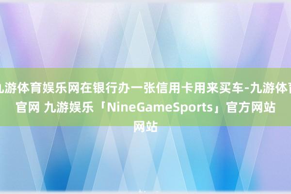 九游体育娱乐网在银行办一张信用卡用来买车-九游体育官网 九游娱乐「NineGameSports」官方网站