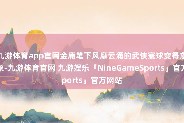 九游体育app官网金庸笔下风靡云涌的武侠寰球变得愈加具象-九游体育官网 九游娱乐「NineGameSports」官方网站