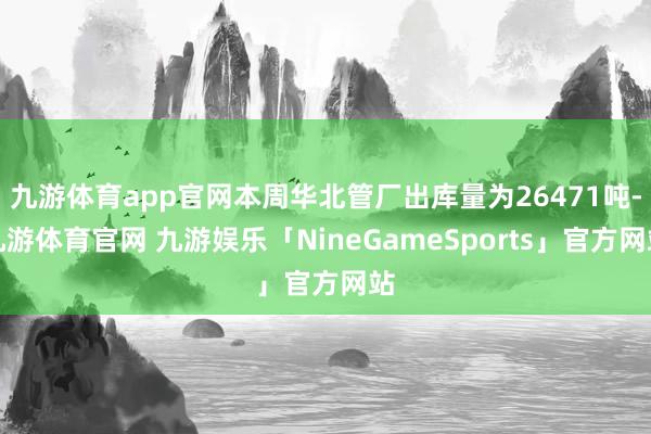 九游体育app官网本周华北管厂出库量为26471吨-九游体育官网 九游娱乐「NineGameSports」官方网站