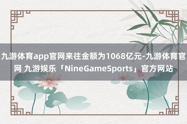 九游体育app官网来往金额为1068亿元-九游体育官网 九游娱乐「NineGameSports」官方网站