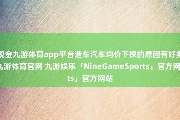 现金九游体育app平台造车汽车均价下探的原因有好多-九游体育官网 九游娱乐「NineGameSports」官方网站
